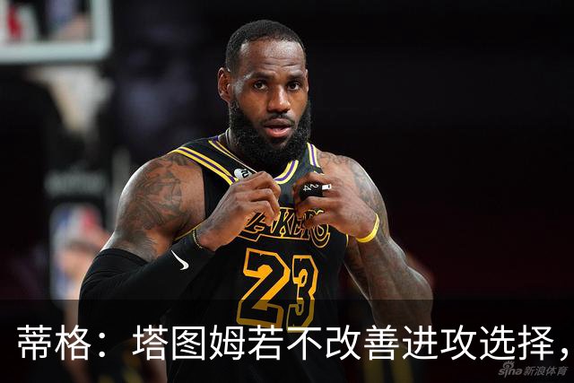 蒂格：塔图姆若不改善进攻选择，绿军或面临挑战