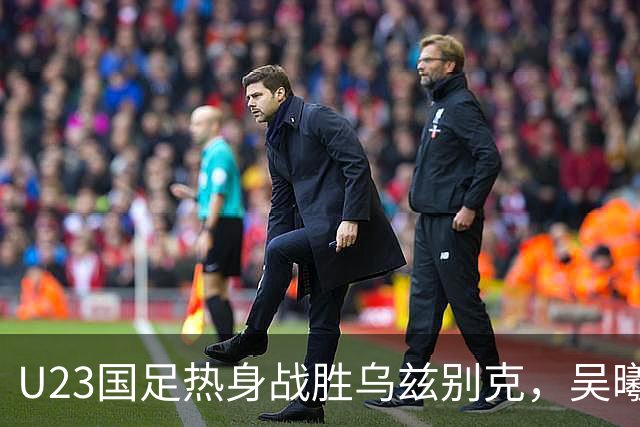 U23国足热身战胜乌兹别克，吴曦与蒯纪闻进球锁定胜局